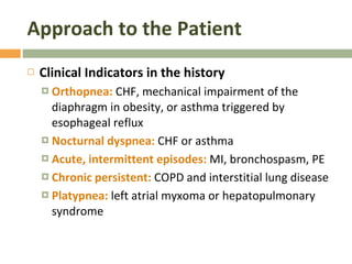 Approach to the Patient Clinical Indicators in the history  Orthopnea:  CHF, mechanical impairment of the diaphragm in obesity, or asthma triggered by esophageal reflux Nocturnal dyspnea:  CHF or asthma Acute, intermittent episodes:  MI, bronchospasm, PE Chronic persistent:  COPD and interstitial lung disease Platypnea:  left atrial myxoma or hepatopulmonary syndrome 