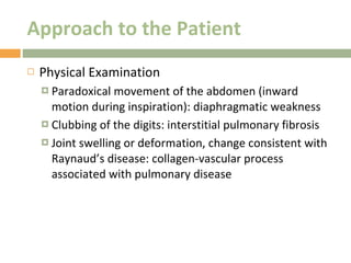 Approach to the Patient Physical Examination Paradoxical movement of the abdomen (inward motion during inspiration): diaphragmatic weakness Clubbing of the digits: interstitial pulmonary fibrosis Joint swelling or deformation, change consistent with Raynaud’s disease: collagen-vascular process associated with pulmonary disease 