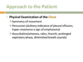 Approach to the Patient Physical Examination of the  Chest  Symmetry of movement Percussion (dullness indicative of pleural effusion, hyper-resonance a sign of emphysema) Auscultation(wheezes, rales, rhonchi, prolonged expiratory phase, diminished breath sounds) 