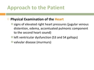 Approach to the Patient Physical Examination of the  Heart signs of elevated right heart pressures (jugular venous distention, edema, accentuated pulmonic component to the second heart sound) left ventricular dysfunction (S3 and S4 gallops) valvular disease (murmurs) 