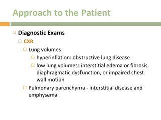 Approach to the Patient Diagnostic Exams CXR Lung volumes hyperinflation: obstructive lung disease low lung volumes: interstitial edema or fibrosis, diaphragmatic dysfunction, or impaired chest wall motion Pulmonary parenchyma - interstitial disease and emphysema 