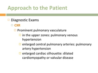 Approach to the Patient Diagnostic Exams CXR Prominent pulmonary vasculature in the upper zones: pulmonary venous hypertension enlarged central pulmonary arteries: pulmonary artery hypertension enlarged cardiac silhouette: dilated cardiomyopathy or valvular disease 