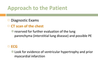 Approach to the Patient Diagnostic Exams CT scan of the chest reserved for further evaluation of the lung parenchyma (interstitial lung disease) and possible PE  ECG Look for evidence of ventricular hypertrophy and prior myocardial infarction 