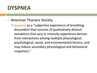 DYSPNEA American Thoracic Society dyspnea  as a “subjective experience of breathing discomfort that consists of qualitatively distinct sensations that vary in intensity experience derives from interactions among multiple physiological, psychological, social, and environmental factors, and may induce secondary physiological and behavioral responses.” 