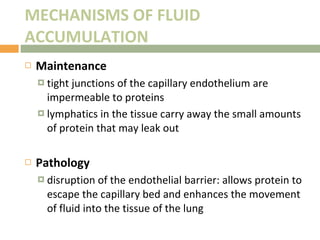 MECHANISMS OF FLUID ACCUMULATION Maintenance tight junctions of the capillary endothelium are impermeable to proteins lymphatics in the tissue carry away the small amounts of protein that may leak out Pathology disruption of the endothelial barrier: allows protein to escape the capillary bed and enhances the movement of fluid into the tissue of the lung 