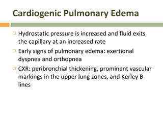 Cardiogenic Pulmonary Edema Hydrostatic pressure is increased and fluid exits the capillary at an increased rate Early signs of pulmonary edema: exertional dyspnea and orthopnea CXR: peribronchial thickening, prominent vascular markings in the upper lung zones, and Kerley B lines 