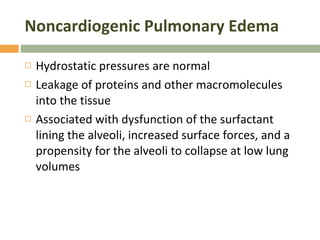 Noncardiogenic Pulmonary Edema Hydrostatic pressures are normal  Leakage of proteins and other macromolecules into the tissue Associated with dysfunction of the surfactant lining the alveoli, increased surface forces, and a propensity for the alveoli to collapse at low lung volumes 
