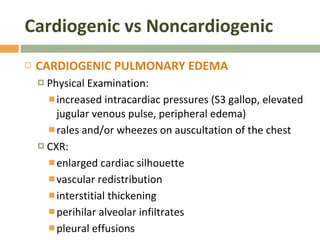 Cardiogenic vs Noncardiogenic CARDIOGENIC PULMONARY EDEMA  Physical Examination:  increased intracardiac pressures (S3 gallop, elevated jugular venous pulse, peripheral edema) rales and/or wheezes on auscultation of the chest CXR: enlarged cardiac silhouette vascular redistribution interstitial thickening perihilar alveolar infiltrates pleural effusions  