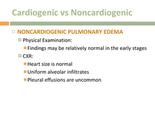 Cardiogenic vs Noncardiogenic NONCARDIOGENIC PULMONARY EDEMA Physical Examination:  Findings may be relatively normal in the early stages CXR: Heart size is normal Uniform alveolar infiltrates  Pleural effusions are uncommon 