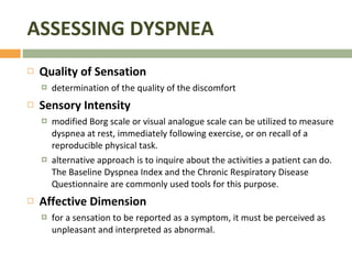 ASSESSING DYSPNEA Quality of Sensation  determination of the quality of the discomfort Sensory Intensity  modified Borg scale or visual analogue scale can be utilized to measure dyspnea at rest, immediately following exercise, or on recall of a reproducible physical task.  alternative approach is to inquire about the activities a patient can do. The Baseline Dyspnea Index and the Chronic Respiratory Disease Questionnaire are commonly used tools for this purpose. Affective Dimension for a sensation to be reported as a symptom, it must be perceived as unpleasant and interpreted as abnormal.  