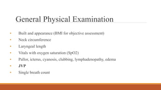 General Physical Examination
• Built and appearance (BMI for objective assessment)
• Neck circumference
• Laryngeal length
• Vitals with oxygen saturation (SpO2)
• Pallor, icterus, cyanosis, clubbing, lymphadenopathy, edema
• JVP
• Single breath count
 