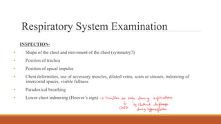 Respiratory System Examination
INSPECTION-
• Shape of the chest and movement of the chest (symmetry?)
• Position of trachea
• Position of apical impulse
• Chest deformities, use of accessory muscles, dilated veins, scars or sinuses, indrawing of
intercostal spaces, visible fullness
• Paradoxical breathing
• Lower chest indrawing (Hoover’s sign)
 