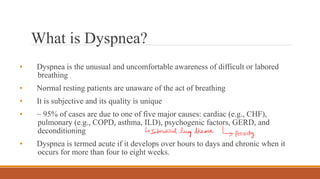 Loading…
What is Dyspnea?
• Dyspnea is the unusual and uncomfortable awareness of difficult or labored
breathing
• Normal resting patients are unaware of the act of breathing
• It is subjective and its quality is unique
• ~ 95% of cases are due to one of five major causes: cardiac (e.g., CHF),
pulmonary (e.g., COPD, asthma, ILD), psychogenic factors, GERD, and
deconditioning
• Dyspnea is termed acute if it develops over hours to days and chronic when it
occurs for more than four to eight weeks.
 
