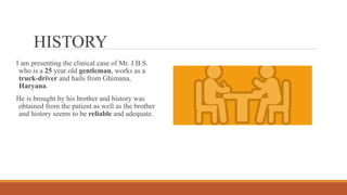 Loading…
HISTORY
I am presenting the clinical case of Mr. J.B.S.
who is a 25 year old gentleman, works as a
truck-driver and hails from Ghimana,
Haryana.
He is brought by his brother and history was
obtained from the patient as well as the brother
and history seems to be reliable and adequate.
 