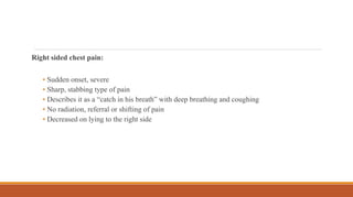 Right sided chest pain:
• Sudden onset, severe
• Sharp, stabbing type of pain
• Describes it as a “catch in his breath” with deep breathing and coughing
• No radiation, referral or shifting of pain
• Decreased on lying to the right side
 