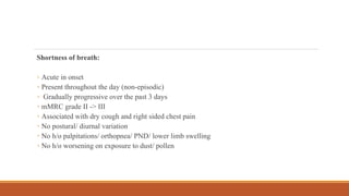 Shortness of breath:
◦ Acute in onset
◦ Present throughout the day (non-episodic)
◦ Gradually progressive over the past 3 days
◦ mMRC grade II -> III
◦ Associated with dry cough and right sided chest pain
◦ No postural/ diurnal variation
◦ No h/o palpitations/ orthopnea/ PND/ lower limb swelling
◦ No h/o worsening on exposure to dust/ pollen
 