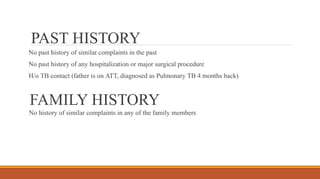 PAST HISTORY
No past history of similar complaints in the past
No past history of any hospitalization or major surgical procedure
H/o TB contact (father is on ATT, diagnosed as Pulmonary TB 4 months back)
FAMILY HISTORY
No history of similar complaints in any of the family members
 
