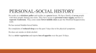 PERSONAL-SOCIAL HISTORY
He works as a rickshaw puller and resides in a pucca house. He has a family of seven people
with three people sharing one room. They have access to personal water supply and have a
separate washroom. They come under lower-middle class as per the Modified Kuppuswamy
scale.
He has normal bladder-bowel habits.
He complaints of reduced sleep over the past 5 days due to his physical symptoms.
He does not smoke or drink alcohol.
He is a strict vegetarian and reports loss of appetite over the past 10 days.
 