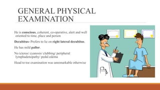 GENERAL PHYSICAL
EXAMINATION
He is conscious, coherent, co-operative, alert and well
oriented to time, place and person
Decubitus- Prefers to lie on right lateral decubitus.
He has mild pallor.
No icterus/ cyanosis/ clubbing/ peripheral
lymphadenopathy/ pedal edema
Head to toe examination was unremarkable otherwise
 