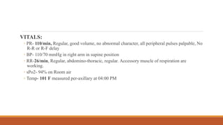 VITALS:
◦ PR- 110/min, Regular, good volume, no abnormal character, all peripheral pulses palpable, No
R-R or R-F delay
◦ BP- 110/70 mmHg in right arm in supine position
◦ RR-26/min, Regular, abdomino-thoracic, regular. Accessory muscle of respiration are
working.
◦ sPo2- 94% on Room air
◦ Temp- 101 F measured per-axillary at 04:00 PM
 