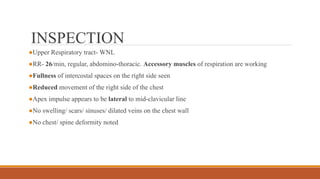 INSPECTION
●Upper Respiratory tract- WNL
●RR- 26/min, regular, abdomino-thoracic. Accessory muscles of respiration are working
●Fullness of intercostal spaces on the right side seen
●Reduced movement of the right side of the chest
●Apex impulse appears to be lateral to mid-clavicular line
●No swelling/ scars/ sinuses/ dilated veins on the chest wall
●No chest/ spine deformity noted
 