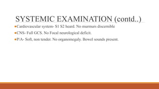 SYSTEMIC EXAMINATION (contd..)
●Cardiovascular system- S1 S2 heard. No murmurs discernible
●CNS- Full GCS. No Focal neurological deficit.
●P/A- Soft, non tender. No organomegaly. Bowel sounds present.
 