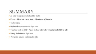 SUMMARY
➢25 year old, previously healthy male
➢Fever+ Pleuritic chest pain+ Shortness of breath
➢Tachypneic
➢Reduced movements on right side
➢Tracheal shift to left + Apex shifted laterally= Mediatinal shift to left
➢Stony dullness on right side
➢ Air entry absent on the right side
 