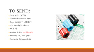 ●Chest Xray- PA View
●Full blood count with ESR
●Blood chemistry- LFT/ LFT
●HIV, Anti-HCV, HBsAg
●ANA, RF
●Mantoux testing
●Sputum AFB, GeneXpert
●Diagnostic thoracocentesis
TO SEND:
 