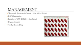 MANAGEMENT
●Therapeutic thoracentesis (around 1 L) to relieve dyspnea
●DOTS Registration
●Initiation of ATT= 2HRZE (weight based)
●High protein diet
●Tab Pyridoxine 20mg
 