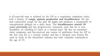 A 62-year-old man is referred by his GP to a respiratory outpatient clinic,
with a history of cough, sputum production and breathlessness. He has
had a persistent cough for the past 12 years and produces a teaspoonful of
mucopurulent phlegm on a daily basis. The breathlessness started 10
years previously and has progressively worsened, such that he is now
breathless on climbing 12 stairs at a normal pace. He has no nocturnal
chest symptoms and has received one course of antibiotics from his GP in
the last year. He is a current smoker and has a 44-pack year history. He
used to work in the demolition industry but took voluntary retirement at
the age of 55.
 
