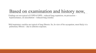 Based on examination and history now,
Findings are not typical of COPD (COPD – reduced lung expansion, on percussion –
hyperesonance, on auscultation – reduced lung sounds)
Mid inspiratory crackles are typical of lung fibrosis. So, In view of his occupation, most likely it is
pulmonary fibrosis – due to asbestos exposure.
 