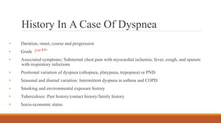 History In A Case Of Dyspnea
• Duration, onset, course and progression
• Grade
• Associated symptoms: Substernal chest pain with myocardial ischemia; fever, cough, and sputum
with respiratory infections
• Positional variation of dyspnea (othopnea, platypnea, trepopnea) or PND
• Seasonal and diurnal variation: Intermittent dyspnea in asthma and COPD
• Smoking and environmental exposure history
• Tuberculosis: Past history/contact history/family history
• Socio-economic status
 