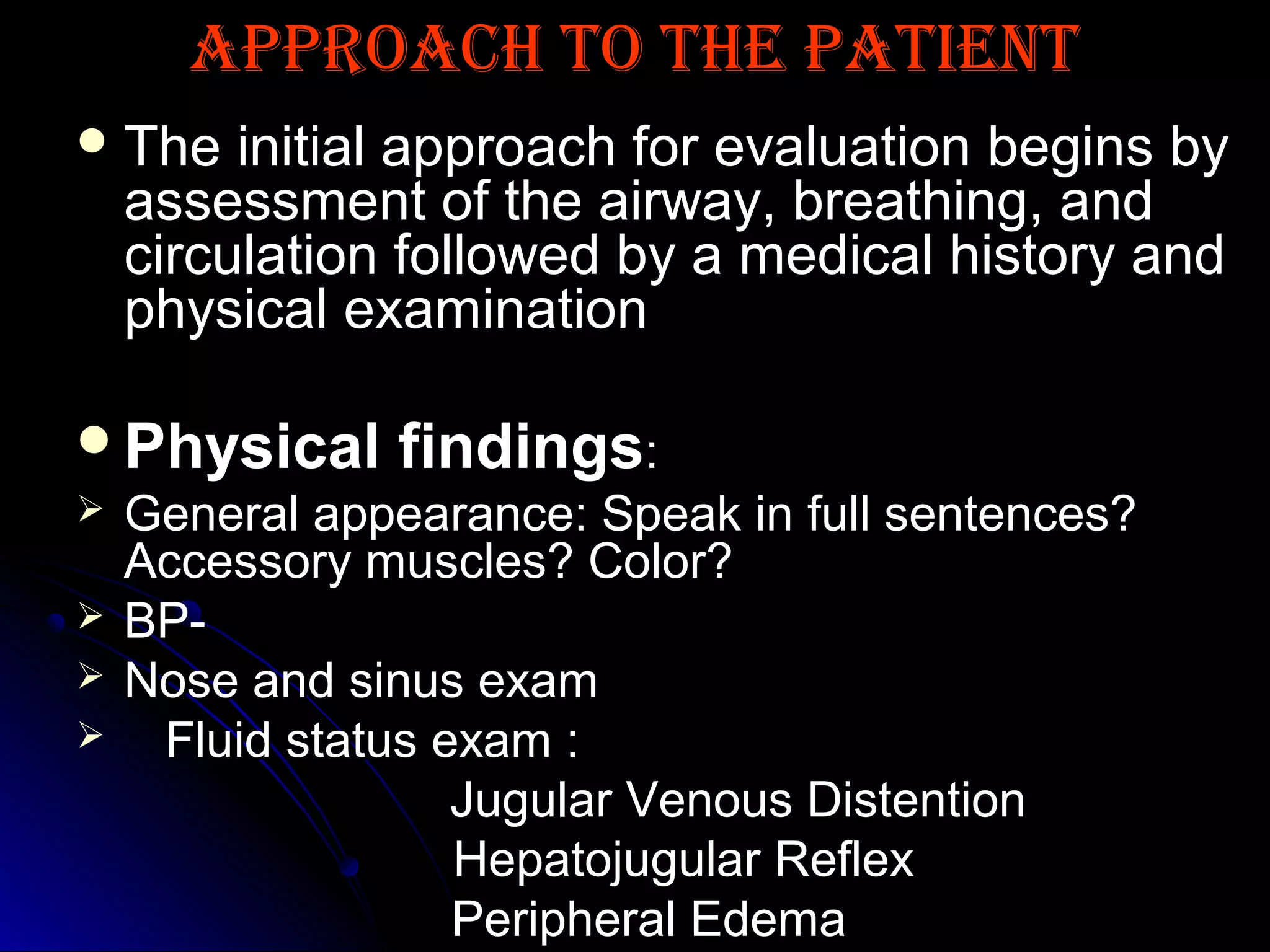 APPROACH TO THE PATIENTAPPROACH TO THE PATIENT
 The initial approach for evaluation begins byThe initial approach for evaluation begins by
assessment of the airway, breathing, andassessment of the airway, breathing, and
circulation followed by a medical history andcirculation followed by a medical history and
physical examinationphysical examination
Physical findingsPhysical findings::
 General appearance: Speak in full sentences?
Accessory muscles? Color?
 BP-
 Nose and sinus examNose and sinus exam
 Fluid status exam :Fluid status exam :
Jugular Venous DistentionJugular Venous Distention
Hepatojugular ReflexHepatojugular Reflex
Peripheral EdemaPeripheral Edema
 