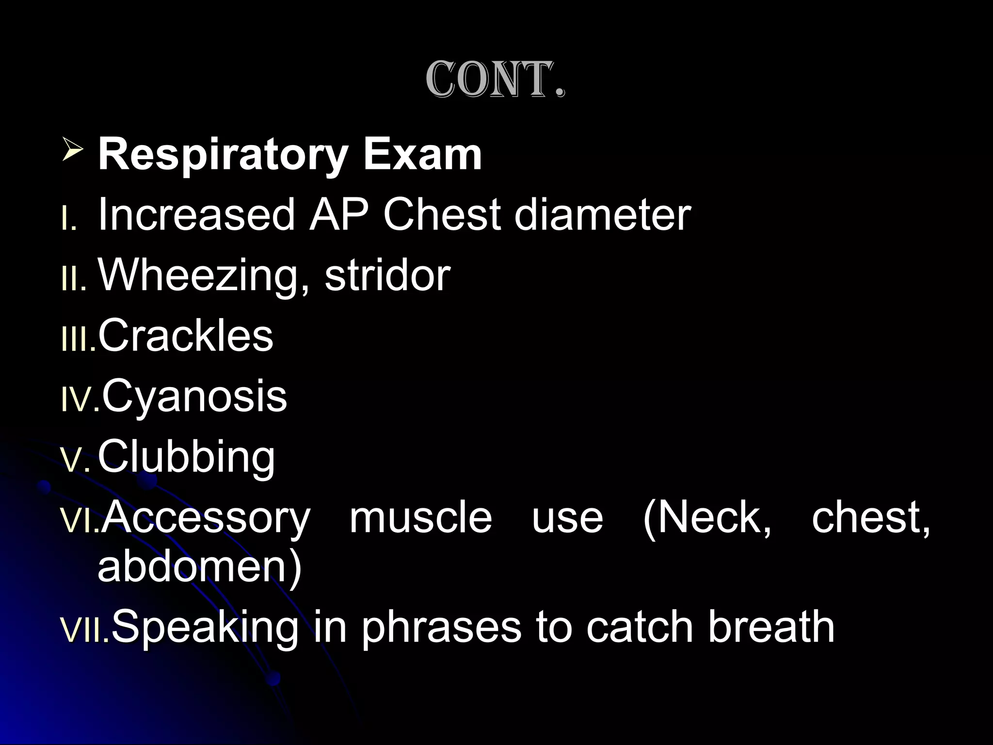 CONT.CONT.
 Respiratory ExamRespiratory Exam
I.I. Increased AP Chest diameterIncreased AP Chest diameter
II.II. Wheezing, stridorWheezing, stridor
III.III.CracklesCrackles
IV.IV.CyanosisCyanosis
V.V. ClubbingClubbing
VI.VI.Accessory muscle use (Neck, chest,Accessory muscle use (Neck, chest,
abdomen)abdomen)
VII.VII.Speaking in phrases to catch breathSpeaking in phrases to catch breath
 