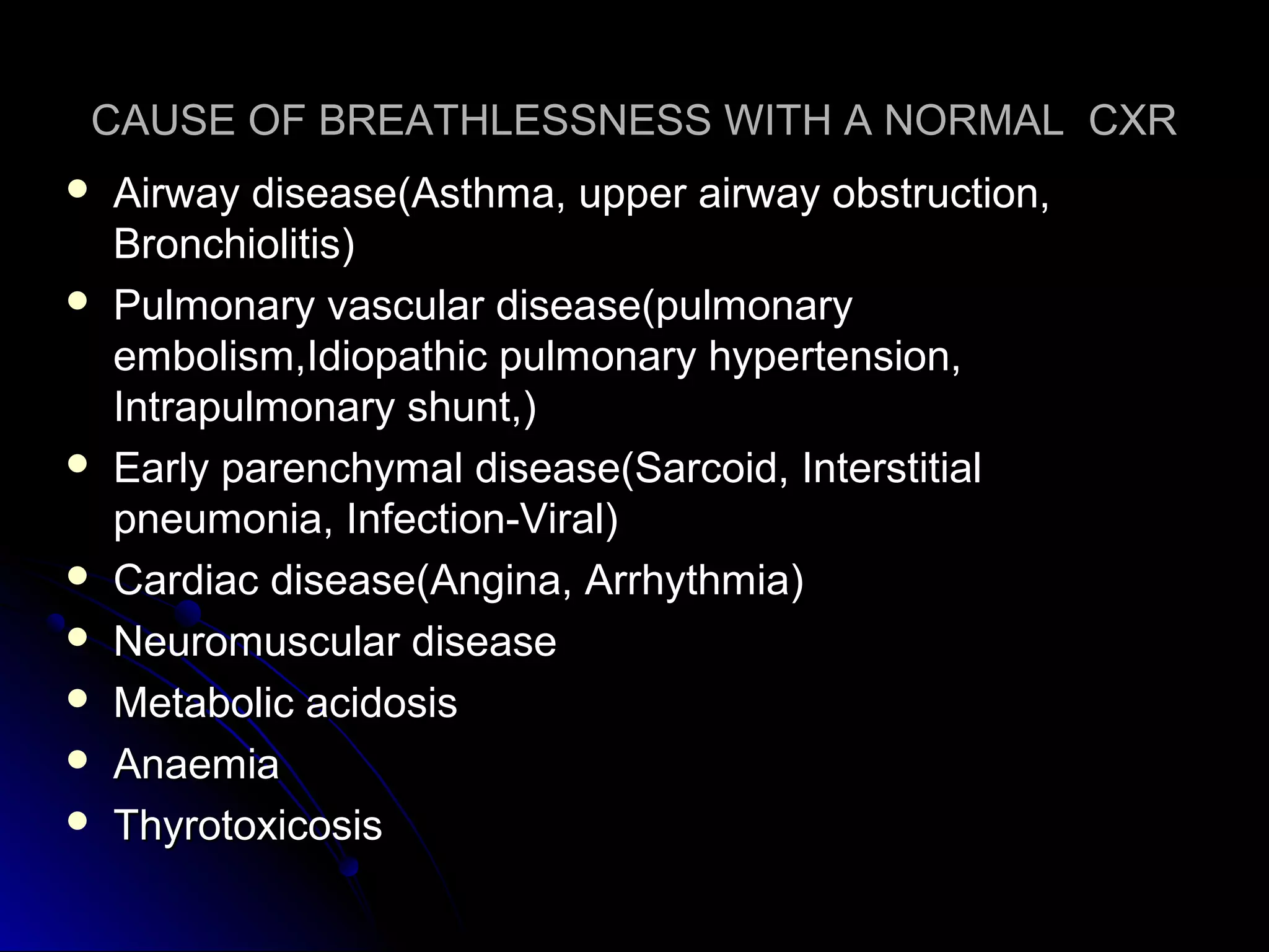 CAUSE OF BREATHLESSNESS WITH A NORMAL CXRCAUSE OF BREATHLESSNESS WITH A NORMAL CXR
 Airway disease(Asthma, upper airway obstruction,Airway disease(Asthma, upper airway obstruction,
Bronchiolitis)Bronchiolitis)
 Pulmonary vascular disease(pulmonaryPulmonary vascular disease(pulmonary
embolism,Idiopathic pulmonary hypertension,embolism,Idiopathic pulmonary hypertension,
Intrapulmonary shunt,)Intrapulmonary shunt,)
 Early parenchymal disease(Sarcoid, InterstitialEarly parenchymal disease(Sarcoid, Interstitial
pneumonia, Infection-Viral)pneumonia, Infection-Viral)
 Cardiac disease(Angina, Arrhythmia)Cardiac disease(Angina, Arrhythmia)
 Neuromuscular diseaseNeuromuscular disease
 Metabolic acidosisMetabolic acidosis
 AnaemiaAnaemia
 ThyrotoxicosisThyrotoxicosis
 