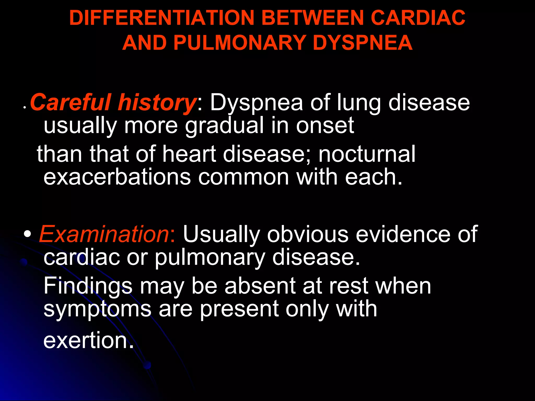 DIFFERENTIATION BETWEEN CARDIAC
AND PULMONARY DYSPNEA
• Careful history: Dyspnea of lung disease
usually more gradual in onset
than that of heart disease; nocturnal
exacerbations common with each.
• Examination: Usually obvious evidence of
cardiac or pulmonary disease.
Findings may be absent at rest when
symptoms are present only with
exertion.
 