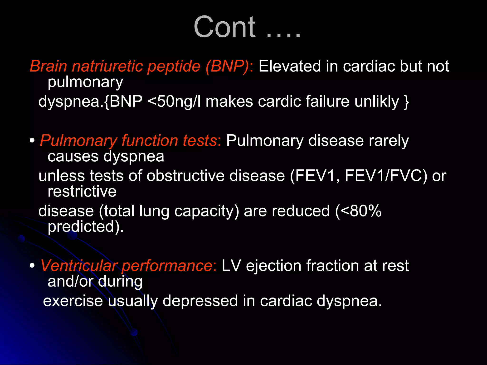 Cont ….Cont ….
Brain natriuretic peptide (BNP): Elevated in cardiac but not
pulmonary
dyspnea.{BNP <50ng/l makes cardic failure unlikly }
• Pulmonary function tests: Pulmonary disease rarely
causes dyspnea
unless tests of obstructive disease (FEV1, FEV1/FVC) or
restrictive
disease (total lung capacity) are reduced (<80%
predicted).
• Ventricular performance: LV ejection fraction at rest
and/or during
exercise usually depressed in cardiac dyspnea.
 