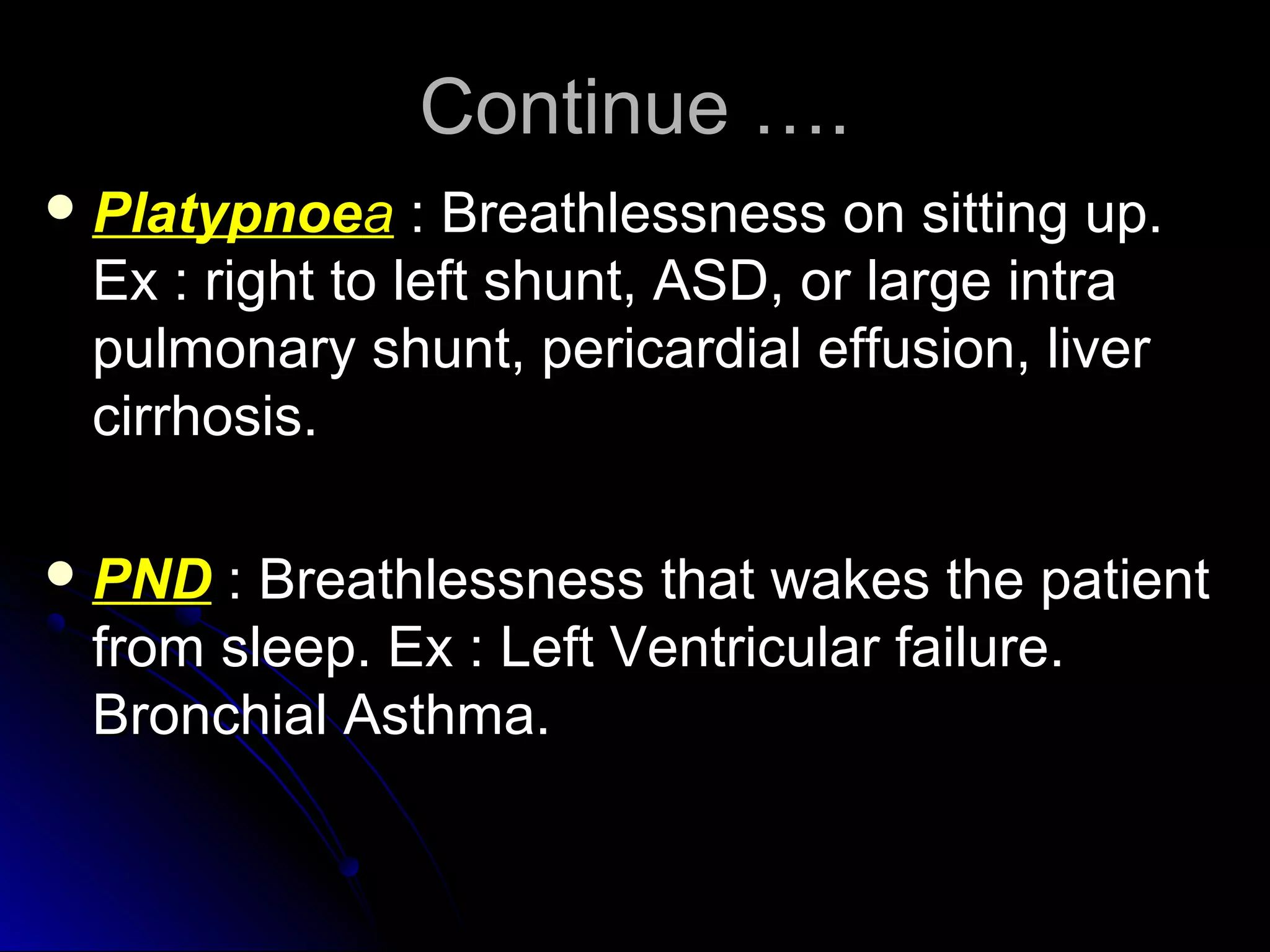 Continue ….Continue ….
 PlatypnoePlatypnoeaa : Breathlessness on sitting up.: Breathlessness on sitting up.
Ex : right to left shunt, ASD, or large intraEx : right to left shunt, ASD, or large intra
pulmonary shunt, pericardial effusion, liverpulmonary shunt, pericardial effusion, liver
cirrhosis.cirrhosis.
 PNDPND : Breathlessness that wakes the patient: Breathlessness that wakes the patient
from sleep. Ex : Left Ventricular failure.from sleep. Ex : Left Ventricular failure.
Bronchial Asthma.Bronchial Asthma.
 