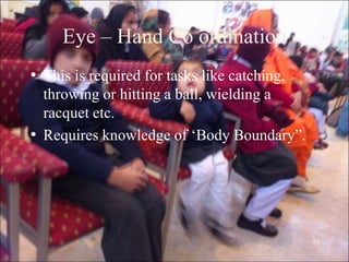 10
Eye – Hand Co ordination
• This is required for tasks like catching,
throwing or hitting a ball, wielding a
racquet etc.
• Requires knowledge of „Body Boundary”.
 