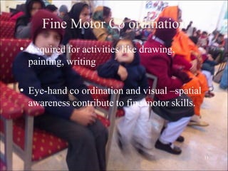11
Fine Motor Co ordination
• Required for activities like drawing,
painting, writing
• Eye-hand co ordination and visual –spatial
awareness contribute to fine motor skills.
 