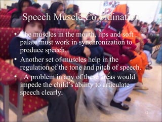 12
Speech Muscle Co ordination
• The muscles in the mouth, lips and soft
palate must work in synchronization to
produce speech.
• Another set of muscles help in the
regulation of the tone and pitch of speech.
• A problem in any of these areas would
impede the child‟s ability to articulate
speech clearly.
 