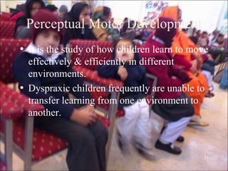 15
Perceptual Motor Development
• It is the study of how children learn to move
effectively & efficiently in different
environments.
• Dyspraxic children frequently are unable to
transfer learning from one environment to
another.
 