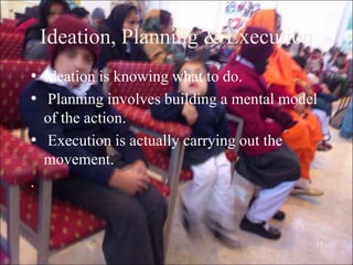 17
Ideation, Planning & Execution
• Ideation is knowing what to do.
• Planning involves building a mental model
of the action.
• Execution is actually carrying out the
movement.
.
 