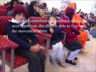 18
Execution
• Execution contributes to feedback so for the
next repetition, the child is able to fine-tune
the movement better.
 