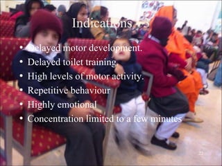 22
Indications - 3
• Delayed motor development.
• Delayed toilet training.
• High levels of motor activity.
• Repetitive behaviour
• Highly emotional
• Concentration limited to a few minutes
 