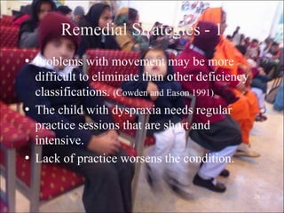 26
Remedial Strategies - 1
• Problems with movement may be more
difficult to eliminate than other deficiency
classifications. (Cowden and Eason 1991)
• The child with dyspraxia needs regular
practice sessions that are short and
intensive.
• Lack of practice worsens the condition.
 
