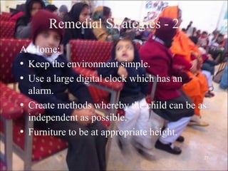 27
Remedial Strategies - 2
At Home:
• Keep the environment simple.
• Use a large digital clock which has an
alarm.
• Create methods whereby the child can be as
independent as possible.
• Furniture to be at appropriate height.
 