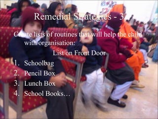 28
Remedial Strategies - 3
Create lists of routines that will help the child
with organisation:
List on Front Door
1. Schoolbag
2. Pencil Box
3. Lunch Box
4. School Books…
 