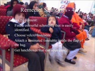 29
Remedial Strategies - 4
School Equipment:
• Find a colourful schoolbag that is easily
identified.
• Choose velcro fasteners.
• Attach a laminated timetable inside the flap of
the bag.
• Get lunchboxes that can open easily
 