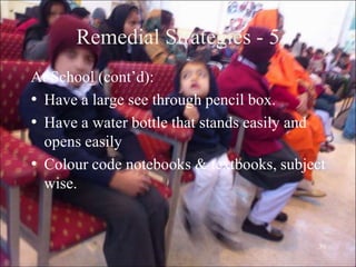 30
Remedial Strategies - 5
At School (cont‟d):
• Have a large see through pencil box.
• Have a water bottle that stands easily and
opens easily
• Colour code notebooks & textbooks, subject
wise.
 